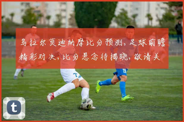 乌拉尔莫迪纳摩比分预测,足球前瞻精彩对决,比分悬念待揭晓,敬请关注