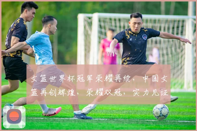 女篮世界杯冠军荣耀再续，中国女篮再创辉煌，荣耀双冠，实力见证