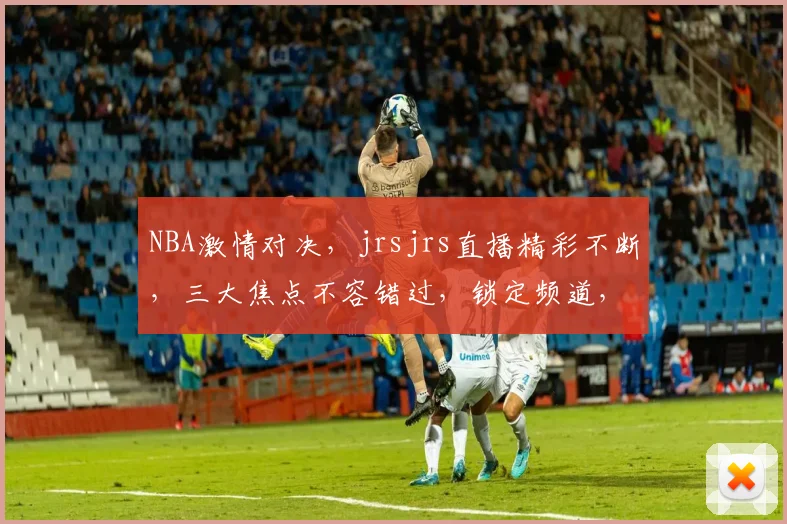 NBA激情对决，jrsjrs直播精彩不断，三大焦点不容错过，锁定频道，共赏盛宴