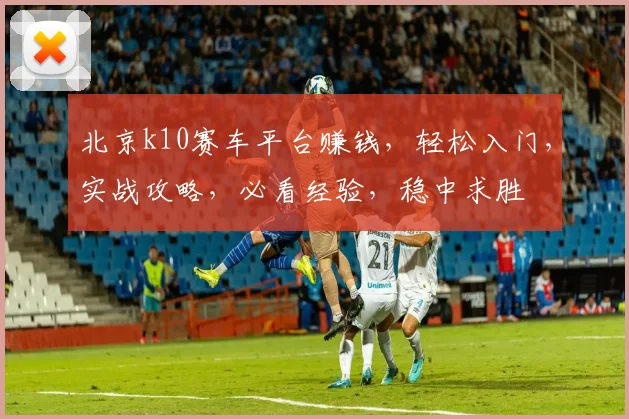 北京k10赛车平台赚钱，轻松入门，实战攻略，必看经验，稳中求胜