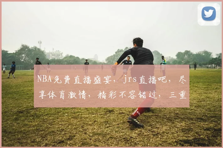NBA免费直播盛宴，jrs直播吧，尽享体育激情，精彩不容错过，三重福利等你来