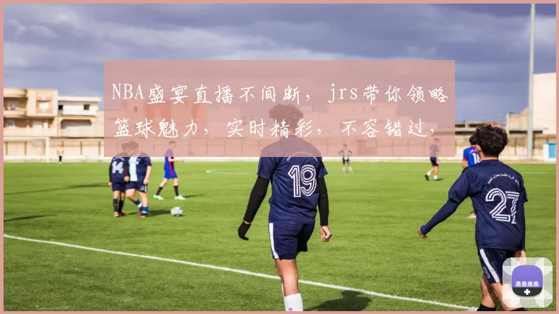 NBA盛宴直播不间断，jrs带你领略篮球魅力，实时精彩，不容错过，三重惊喜，等你来观