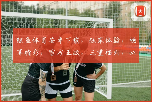 鲸鱼体育安卓下载，独家体验，畅享精彩，官方正版，三重福利，必下之选