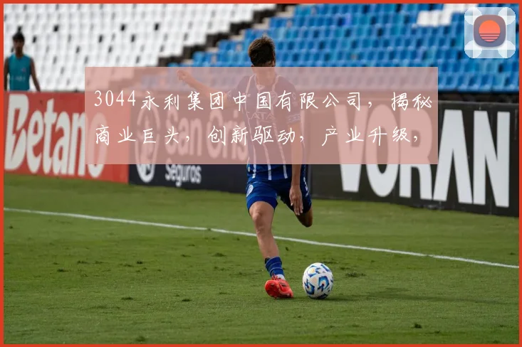 3044永利集团中国有限公司，揭秘商业巨头，创新驱动，产业升级，三大亮点解析