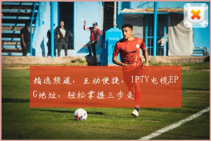 精选频道，互动便捷，IPTV电视EPG地址，轻松掌握三步走