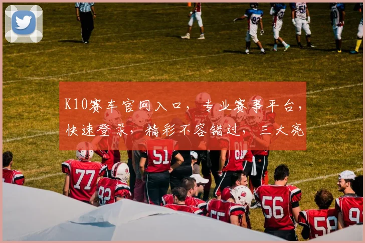 K10赛车官网入口，专业赛事平台，快速登录，精彩不容错过，三大亮点，必看