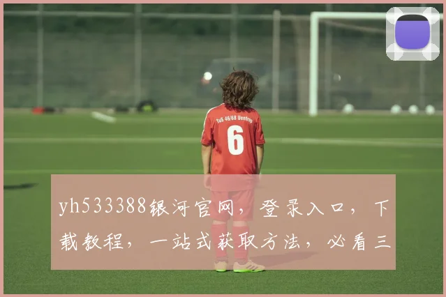 yh533388银河官网，登录入口，下载教程，一站式获取方法，必看三步攻略