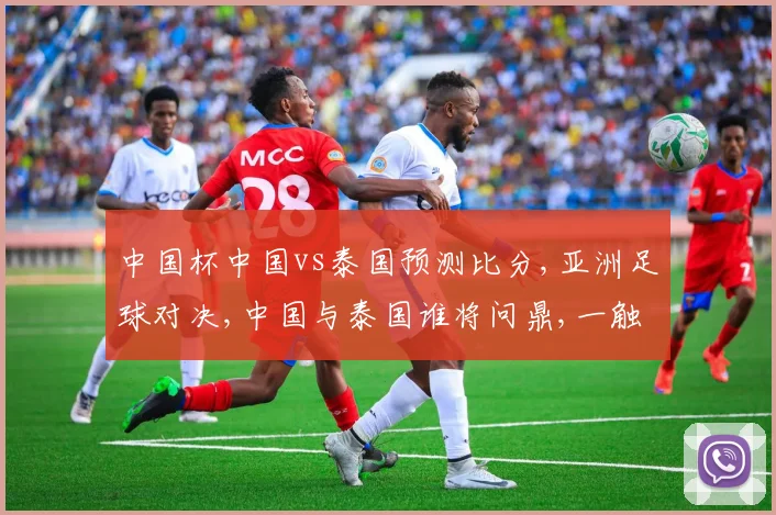 中国杯中国vs泰国预测比分,亚洲足球对决,中国与泰国谁将问鼎,一触即发