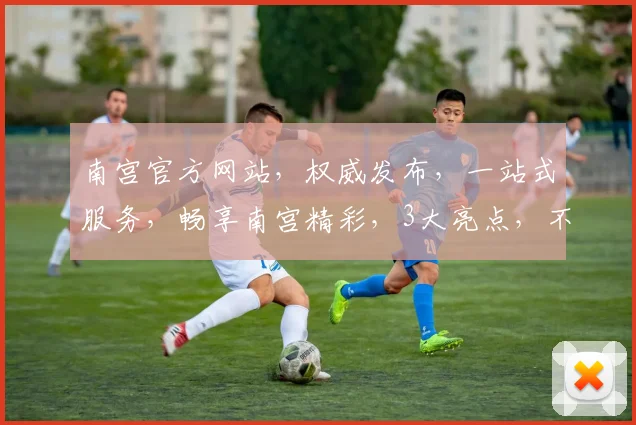 南宫官方网站，权威发布，一站式服务，畅享南宫精彩，3大亮点，不容错过，立即访问