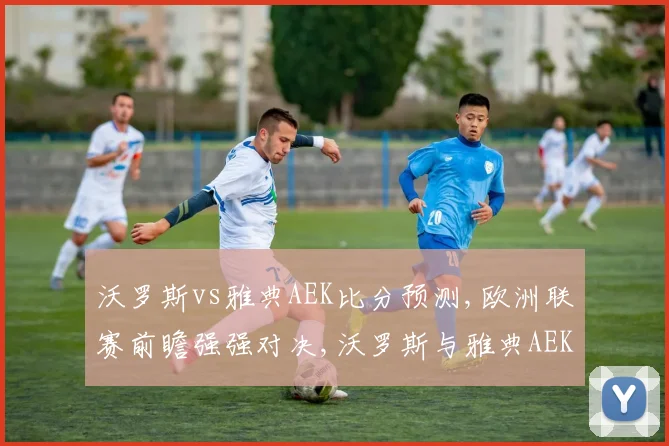 沃罗斯vs雅典AEK比分预测,欧洲联赛前瞻强强对决,沃罗斯与雅典AEK谁能笑到最后
